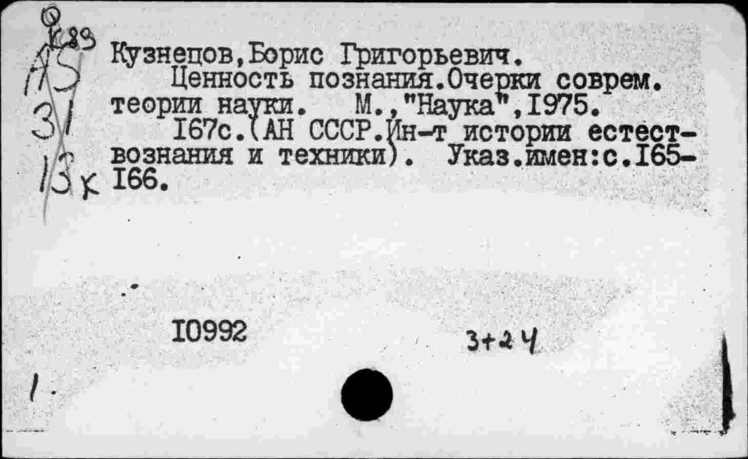 ﻿Кузнецов,Борис Григорьевич.
Ценность познания.Очертей соврем, теории науки. М.,"Наука*,1975.
167с.(АН СССР.Ин-т истории естествознания и техники). Указ.имен:с.165-166.
10992
3+Л 4